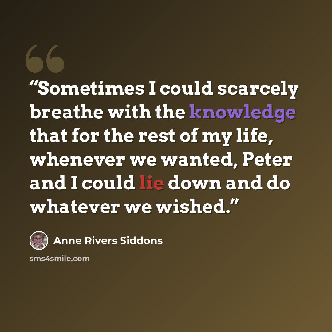 “Sometimes I could scarcely breathe with the knowledge that for the rest of my life, whenever we wanted, Peter and I could lie down and do whatever we wished.” quote by Anne Rivers Siddons