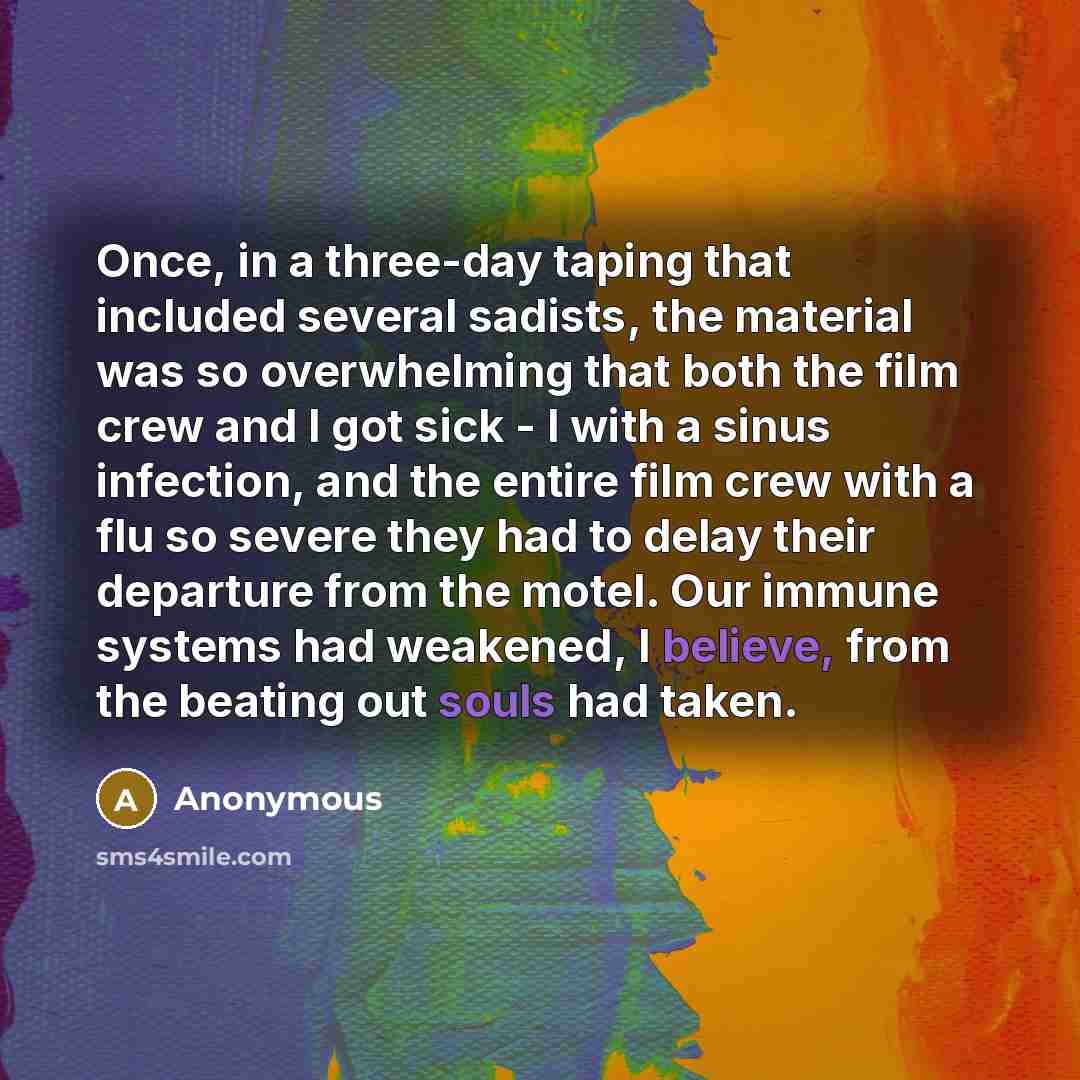“Once, in a three-day taping that included several sadists, the material was so overwhelming that both the film crew and I got sick - I with a sinus infection, and the entire film crew with a flu so severe they had to delay their departure from the motel. Our immune systems had weakened, I believe…” quote by Anonymous