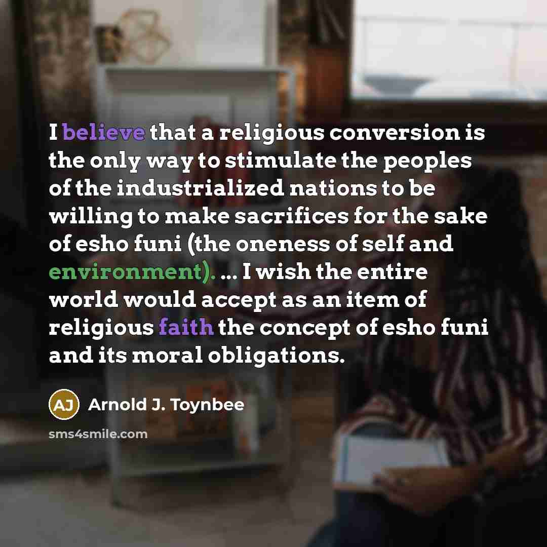“I believe that a religious conversion is the only way to stimulate the peoples of the industrialized nations to be willing to make sacrifices for the sake of esho funi (the oneness of self and environment). ... I wish the entire world would accept as an item of religious faith the concept of esho…” quote by Arnold J. Toynbee