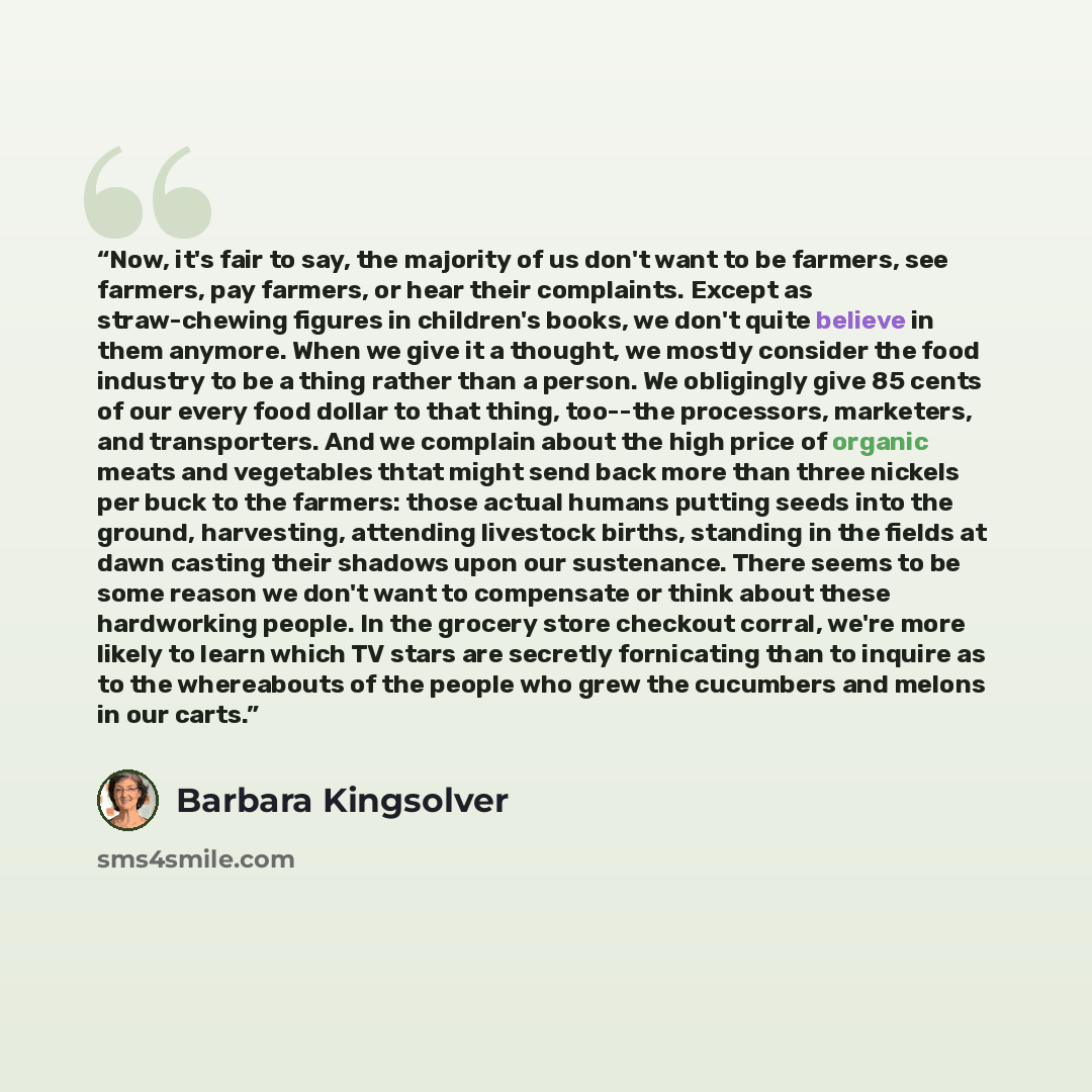 “Now, it's fair to say, the majority of us don't want to be farmers, see farmers, pay farmers, or hear their complaints. Except as straw-chewing figures in children's books, we don't quite believe in them anymore. When we give it a thought, we mostly consider the food industry to be a thing rather…” quote by Barbara Kingsolver