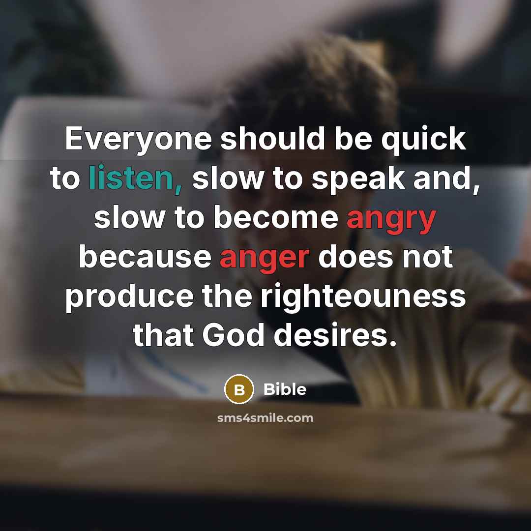 “Everyone should be quick to listen, slow to speak and, slow to become angry because anger does not produce the righteouness that God desires.” quote by Bible