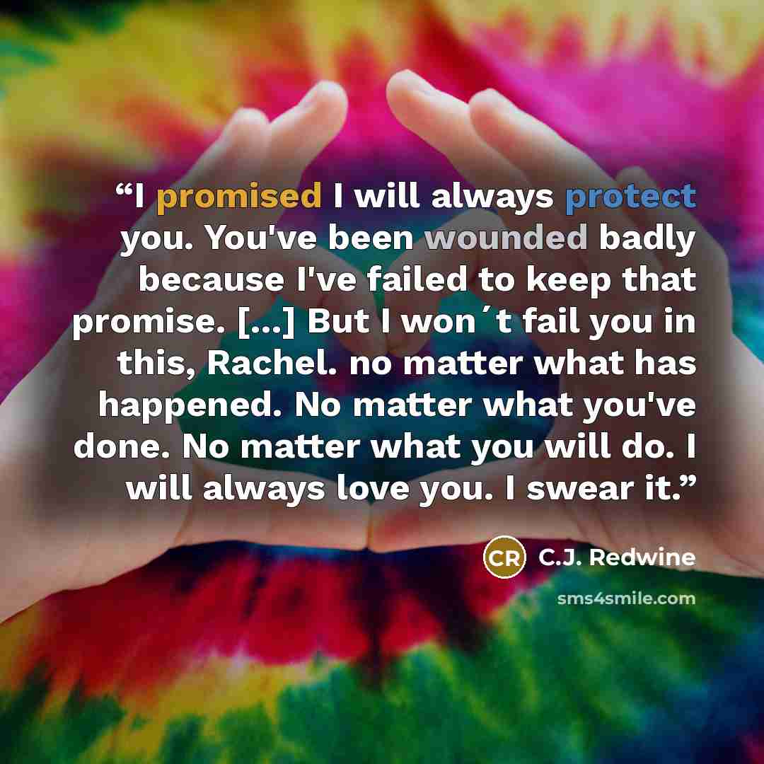 “I promised I will always protect you. You've been wounded badly because I've failed to keep that promise. [...] But I won´t fail you in this, Rachel. no matter what has happened. No matter what you've done. No matter what you will do. I will always love you. I swear it.” quote by C.J. Redwine