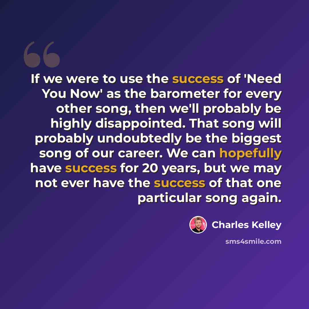 “If we were to use the success of 'Need You Now' as the barometer for every other song, then we'll probably be highly disappointed. That song will probably undoubtedly be the biggest song of our career. We can hopefully have success for 20 years, but we may not ever have the success of that one…” quote by Charles Kelley