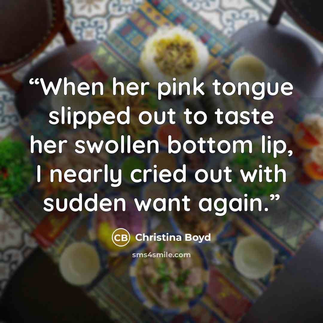 “When her pink tongue slipped out to taste her swollen bottom lip, I nearly cried out with sudden want again.” quote by Christina Boyd