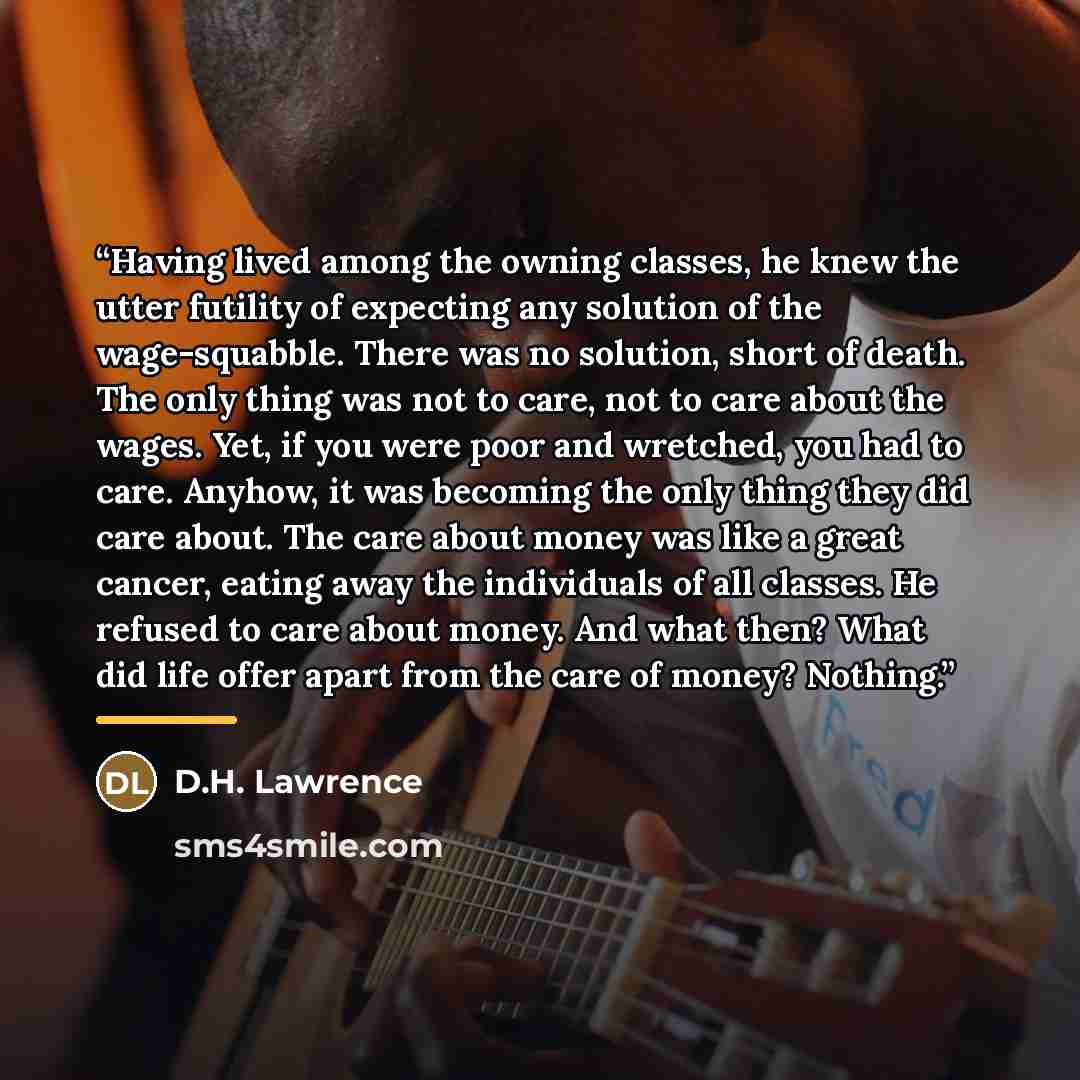 “Having lived among the owning classes, he knew the utter futility of expecting any solution of the wage-squabble. There was no solution, short of death. The only thing was not to care, not to care about the wages. Yet, if you were poor and wretched, you had to care. Anyhow, it was becoming the…” quote by D.H. Lawrence