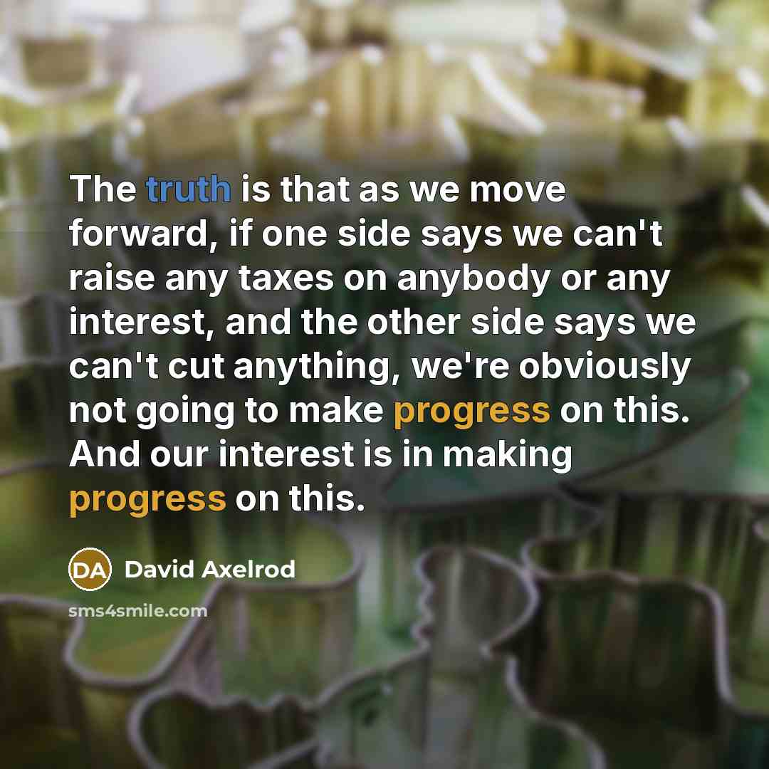 “The truth is that as we move forward, if one side says we can't raise any taxes on anybody or any interest, and the other side says we can't cut anything, we're obviously not going to make progress on this. And our interest is in making progress on this.” quote by David Axelrod