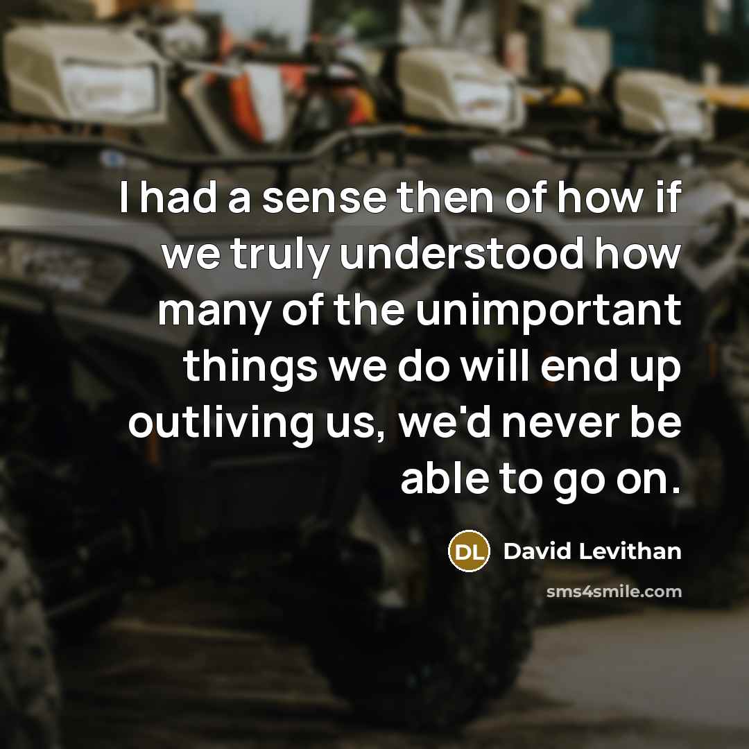 “I had a sense then of how if we truly understood how many of the unimportant things we do will end up outliving us, we'd never be able to go on.” quote by David Levithan