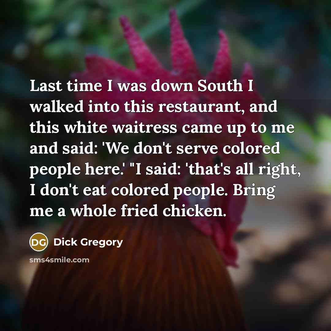 “Last time I was down South I walked into this restaurant, and this white waitress came up to me and said: 'We don't serve colored people here.' "I said: 'that's all right, I don't eat colored people. Bring me a whole fried chicken.” quote by Dick Gregory