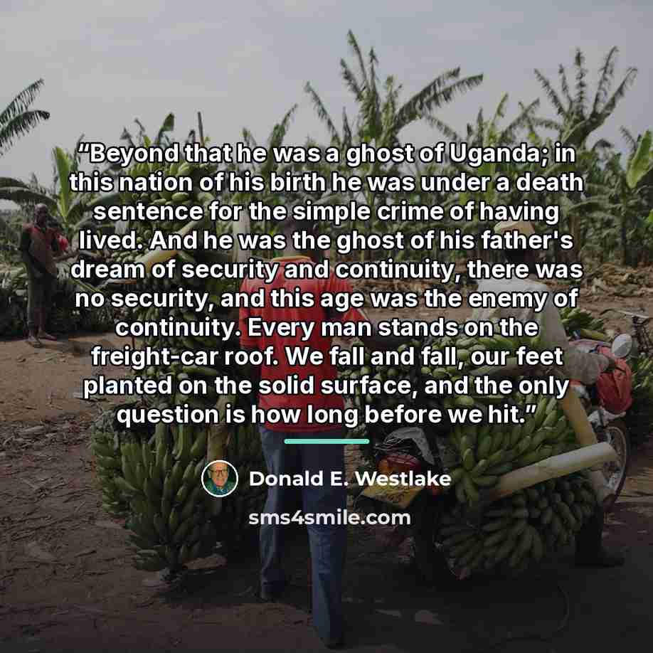 “Beyond that he was a ghost of Uganda; in this nation of his birth he was under a death sentence for the simple crime of having lived. And he was the ghost of his father's dream of security and continuity, there was no security, and this age was the enemy of continuity. Every man stands on the…” quote by Donald E. Westlake