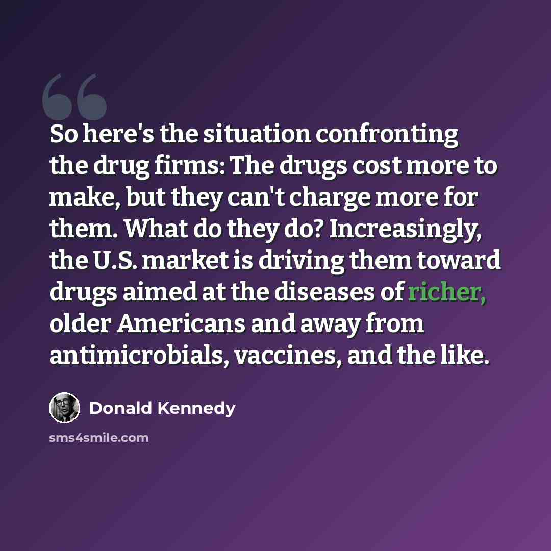 “So here's the situation confronting the drug firms: The drugs cost more to make, but they can't charge more for them. What do they do? Increasingly, the U.S. market is driving them toward drugs aimed at the diseases of richer, older Americans and away from antimicrobials, vaccines, and the like.” quote by Donald Kennedy