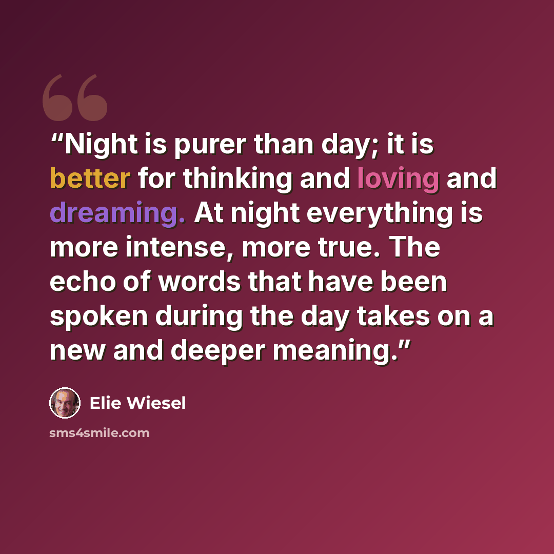 “Night is purer than day; it is better for thinking and loving and dreaming. At night everything is more intense, more true. The echo of words that have been spoken during the day takes on a new and deeper meaning.” quote by Elie Wiesel