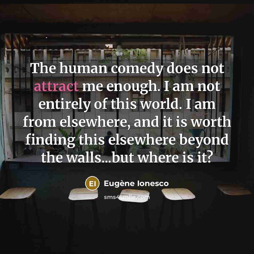 “The human comedy does not attract me enough. I am not entirely of this world. I am from elsewhere, and it is worth finding this elsewhere beyond the walls...but where is it?” quote by Eugene Ionesco