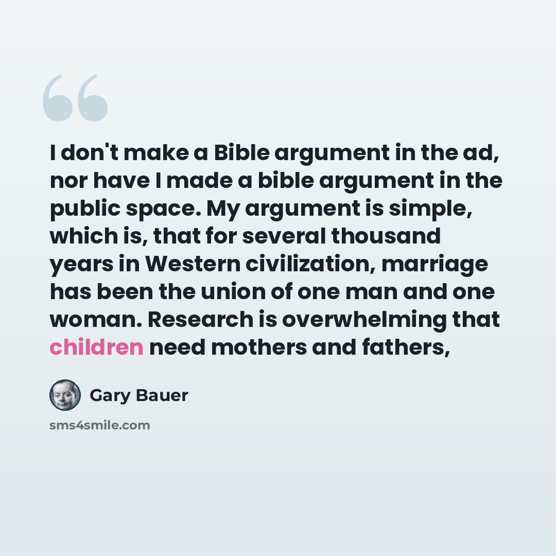 “I don't make a Bible argument in the ad, nor have I made a bible argument in the public space. My argument is simple, which is, that for several thousand years in Western civilization, marriage has been the union of one man and one woman. Research is overwhelming that children need mothers and…” quote by Gary Bauer