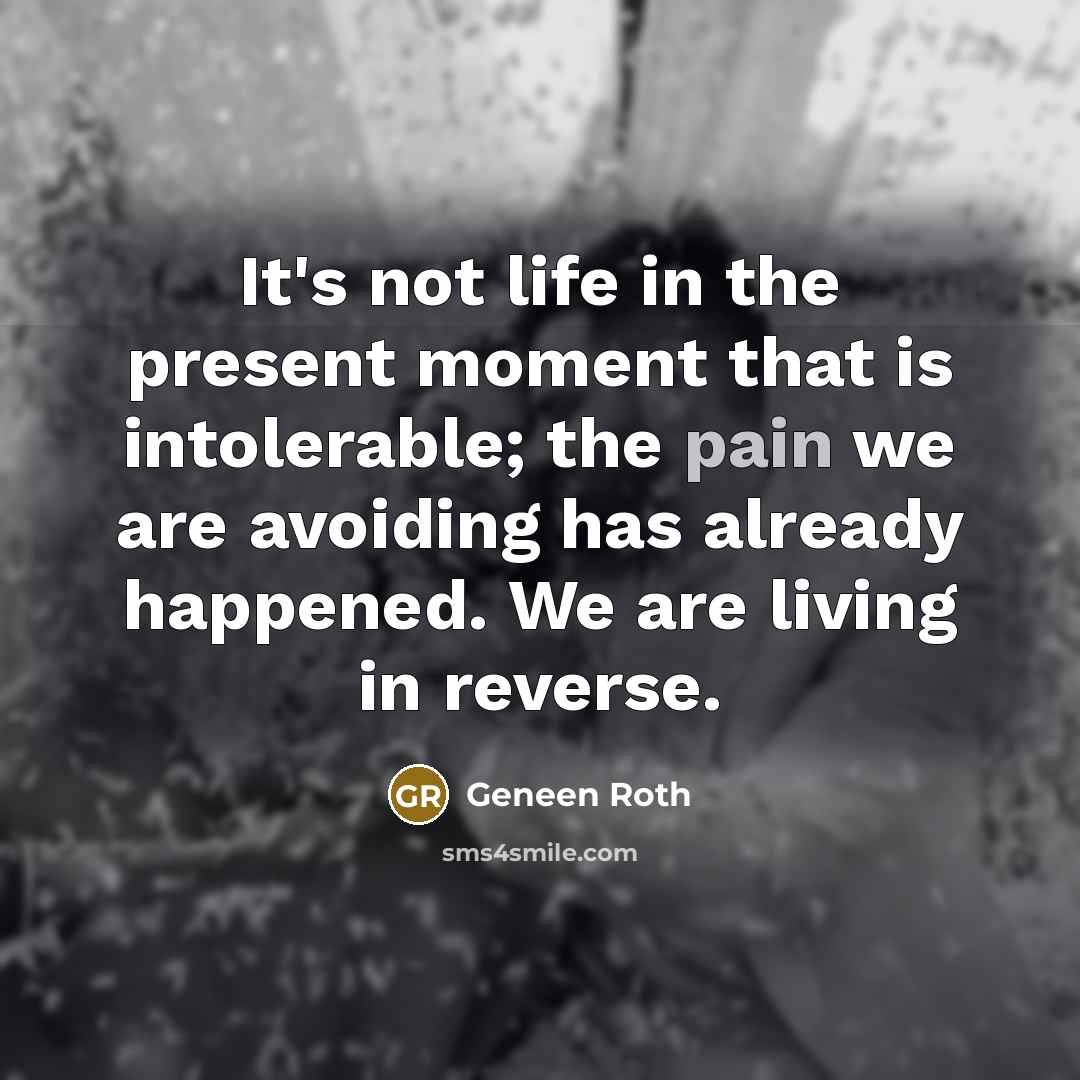 “It's not life in the present moment that is intolerable; the pain we are avoiding has already happened. We are living in reverse.” quote by Geneen Roth