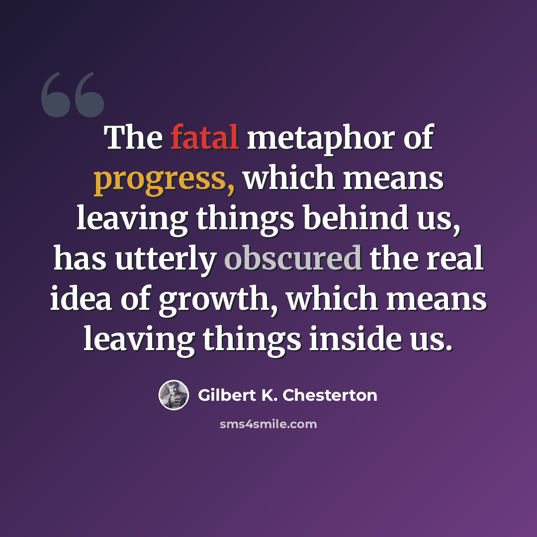 “The fatal metaphor of progress, which means leaving things behind us, has utterly obscured the real idea of growth, which means leaving things inside us.” quote by Gilbert K. Chesterton