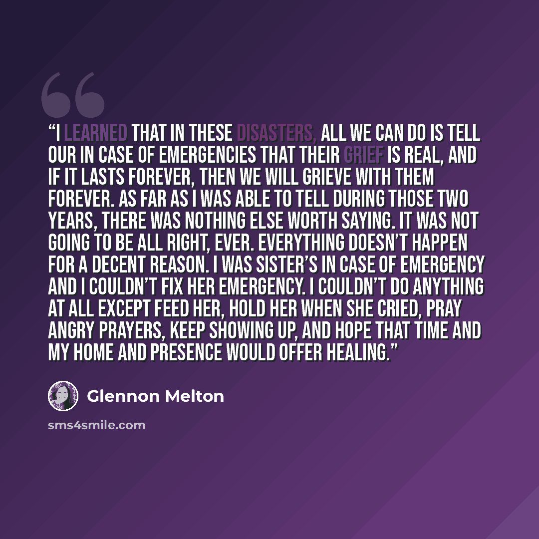 “I learned that in these disasters, all we can do is tell our In Case of Emergencies that their grief is real, and if it lasts forever, then we will grieve with them forever. As far as I was able to tell during those two years, there was nothing else worth saying. It was not going to be all right…” quote by Glennon Melton