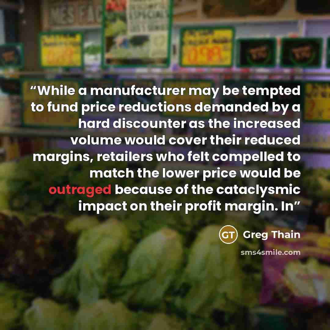 “While a manufacturer may be tempted to fund price reductions demanded by a hard discounter as the increased volume would cover their reduced margins, retailers who felt compelled to match the lower price would be outraged because of the cataclysmic impact on their profit margin. In” quote by Greg Thain