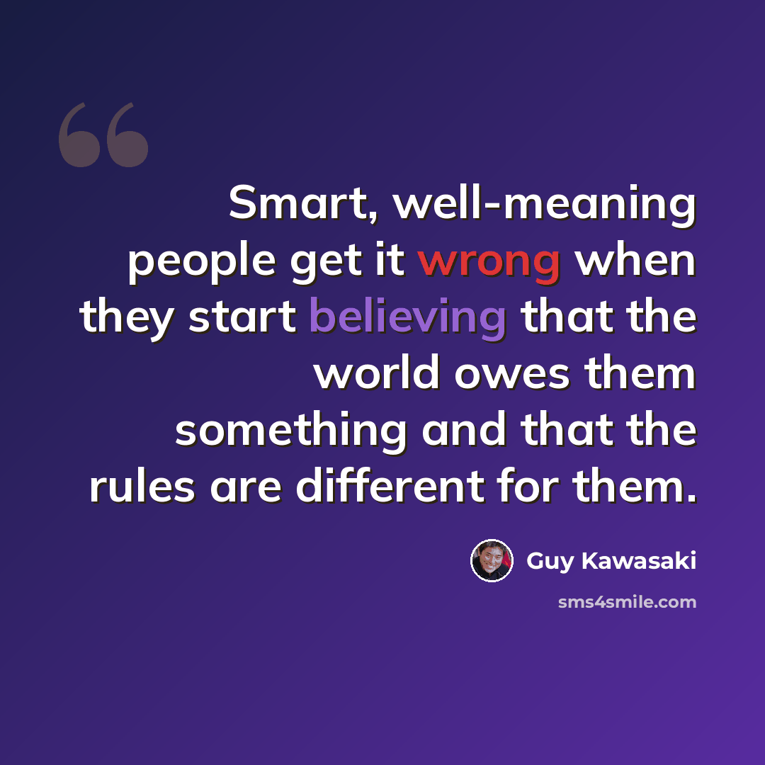 “Smart, well-meaning people get it wrong when they start believing that the world owes them something and that the rules are different for them.” quote by Guy Kawasaki