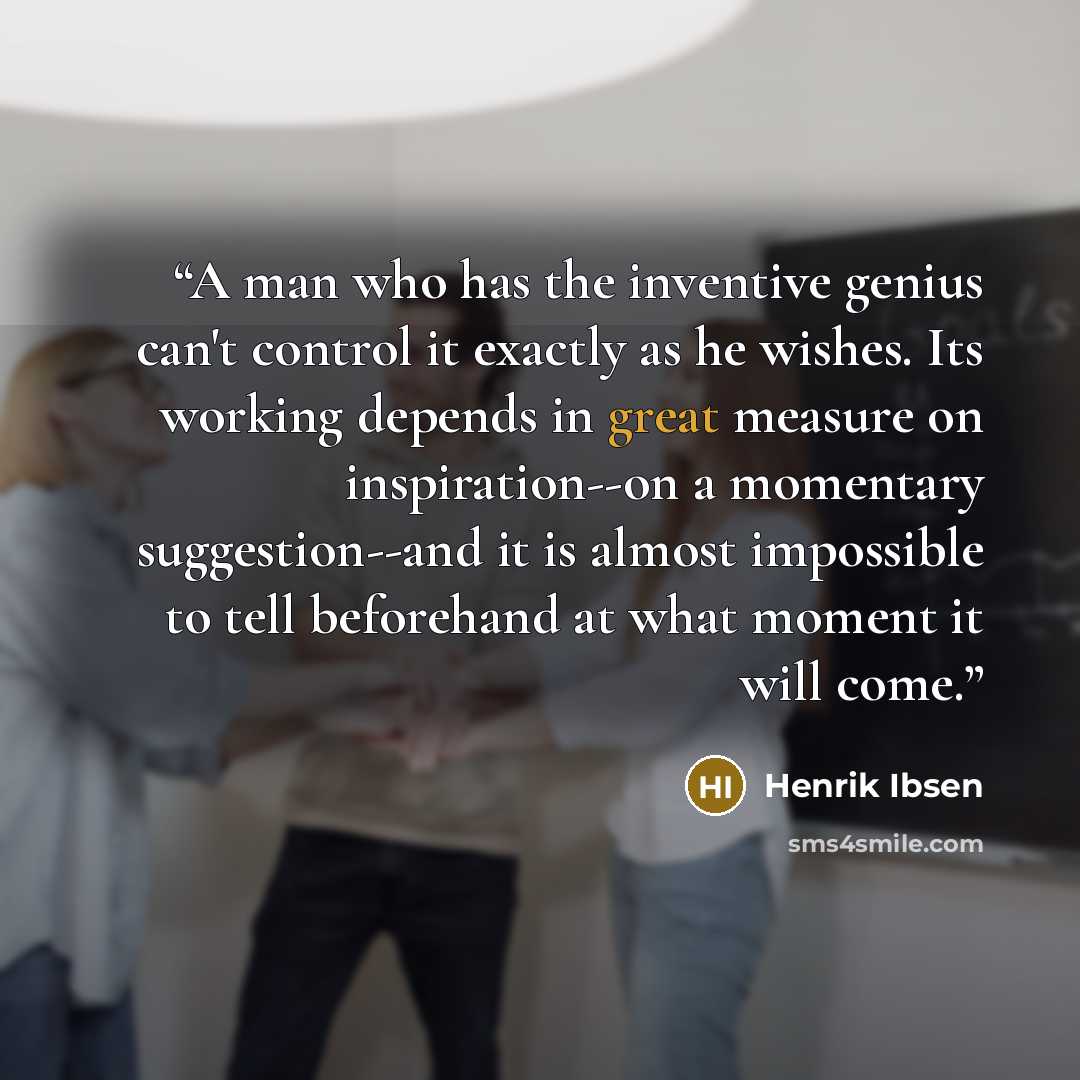 “A man who has the inventive genius can't control it exactly as he wishes. Its working depends in great measure on inspiration--on a momentary suggestion--and it is almost impossible to tell beforehand at what moment it will come.” quote by Henrik Ibsen