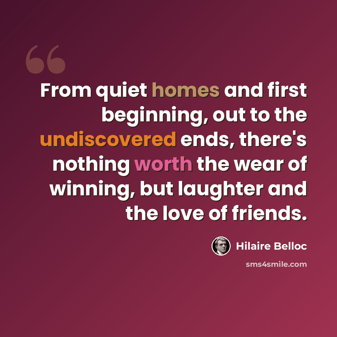 “From quiet homes and first beginning, out to the undiscovered ends, there's nothing worth the wear of winning, but laughter and the love of friends.” quote by Hilaire Belloc