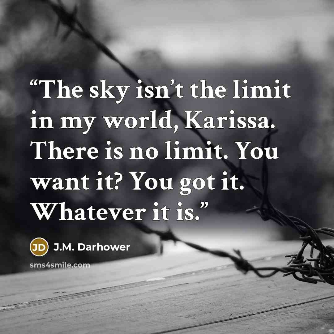 “The sky isn’t the limit in my world, Karissa. There is no limit. You want it? You got it. Whatever it is.” quote by J.M. Darhower