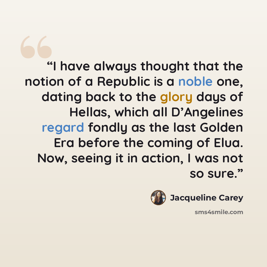 “I have always thought that the notion of a Republic is a noble one, dating back to the glory days of Hellas, which all D’Angelines regard fondly as the last Golden Era before the coming of Elua. Now, seeing it in action, I was not so sure.” quote by Jacqueline Carey
