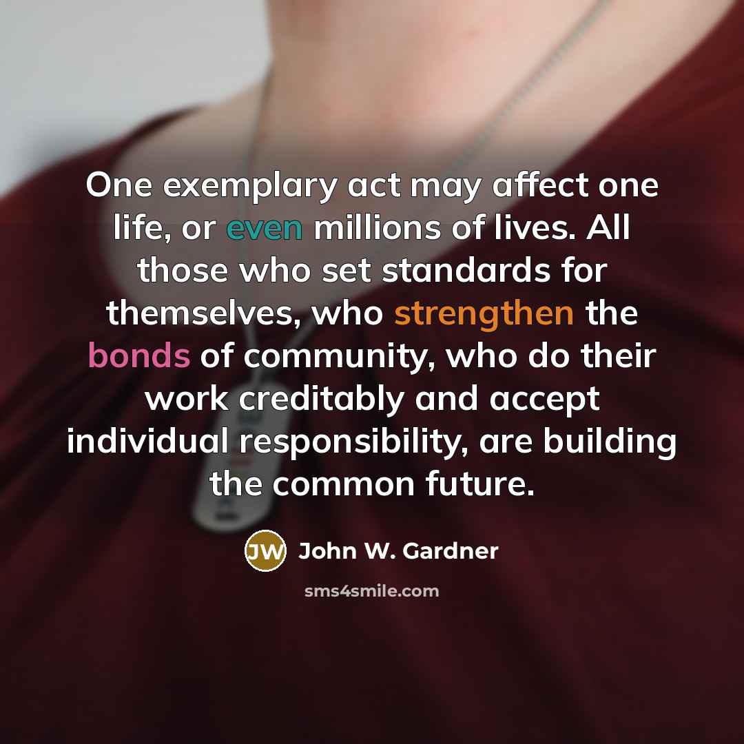 “One exemplary act may affect one life, or even millions of lives. All those who set standards for themselves, who strengthen the bonds of community, who do their work creditably and accept individual responsibility, are building the common future.” quote by John W. Gardner