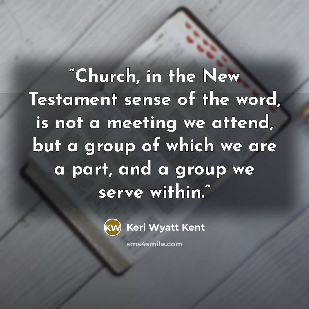 “Church, in the New Testament sense of the word, is not a meeting we attend, but a group of which we are a part, and a group we serve within.” quote by Keri Wyatt Kent