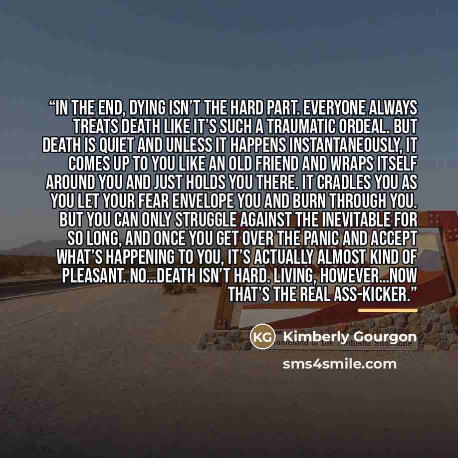 “In the end, dying isn’t the hard part. Everyone always treats death like it’s such a traumatic ordeal. But death is quiet and unless it happens instantaneously, it comes up to you like an old friend and wraps itself around you and just holds you there. It cradles you as you let your fear envelope…” quote by Kimberly Gourgon