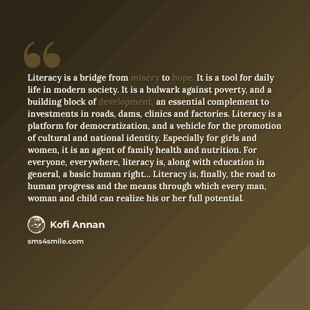 “Literacy is a bridge from misery to hope. It is a tool for daily life in modern society. It is a bulwark against poverty, and a building block of development, an essential complement to investments in roads, dams, clinics and factories. Literacy is a platform for democratization, and a vehicle for…” quote by Kofi Annan