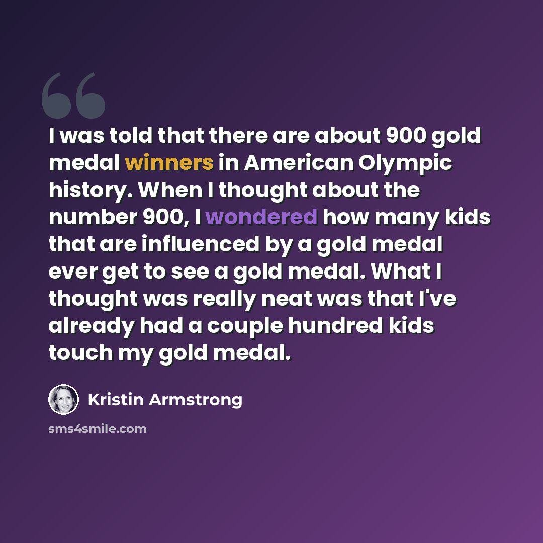 “I was told that there are about 900 gold medal winners in American Olympic history. When I thought about the number 900, I wondered how many kids that are influenced by a gold medal ever get to see a gold medal. What I thought was really neat was that I've already had a couple hundred kids touch…” quote by Kristin Armstrong