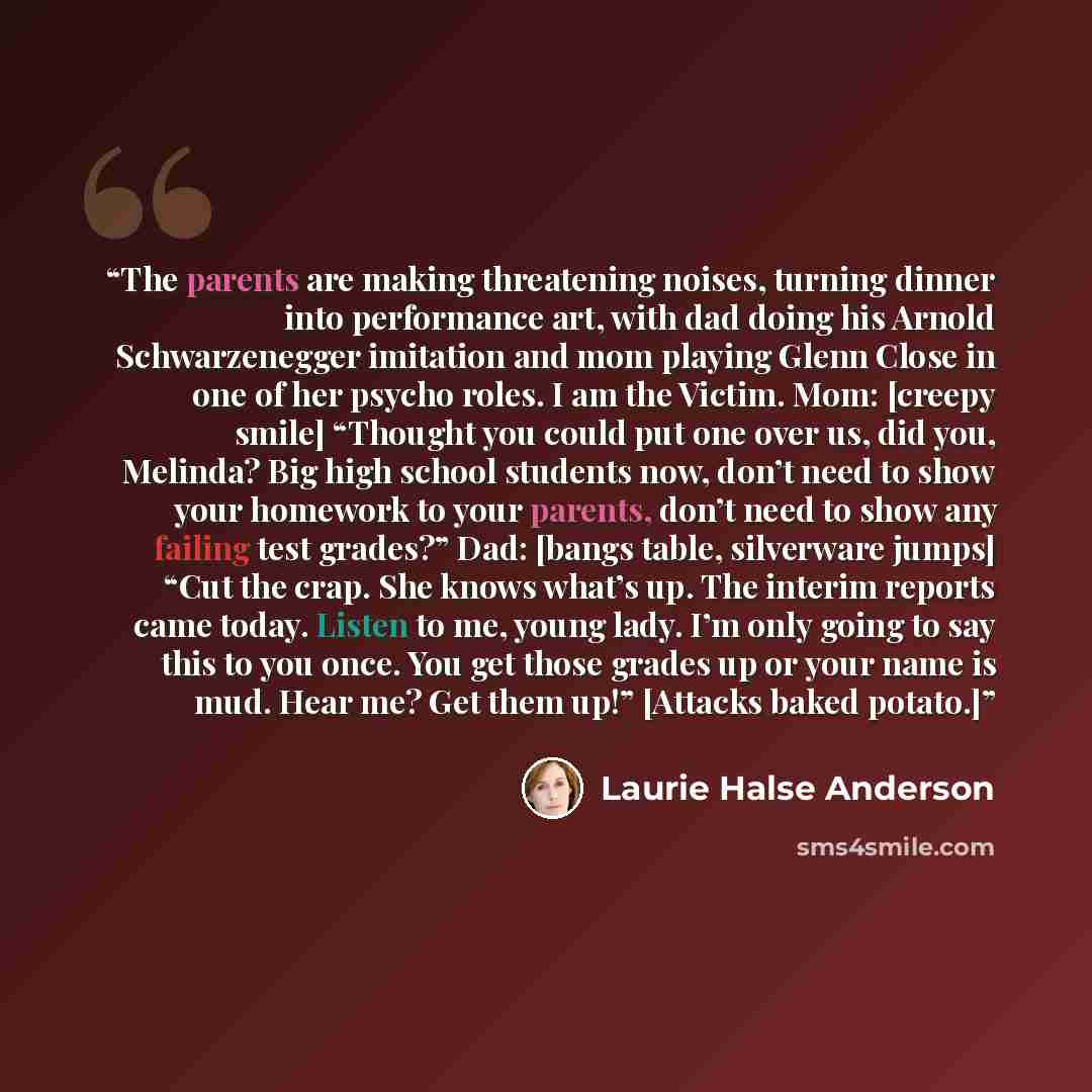 “The parents are making threatening noises, turning dinner into performance art, with dad doing his Arnold Schwarzenegger imitation and mom playing Glenn Close in one of her psycho roles. I am the Victim. Mom: [creepy smile] “Thought you could put one over us, did you, Melinda? Big high school…” quote by Laurie Halse Anderson