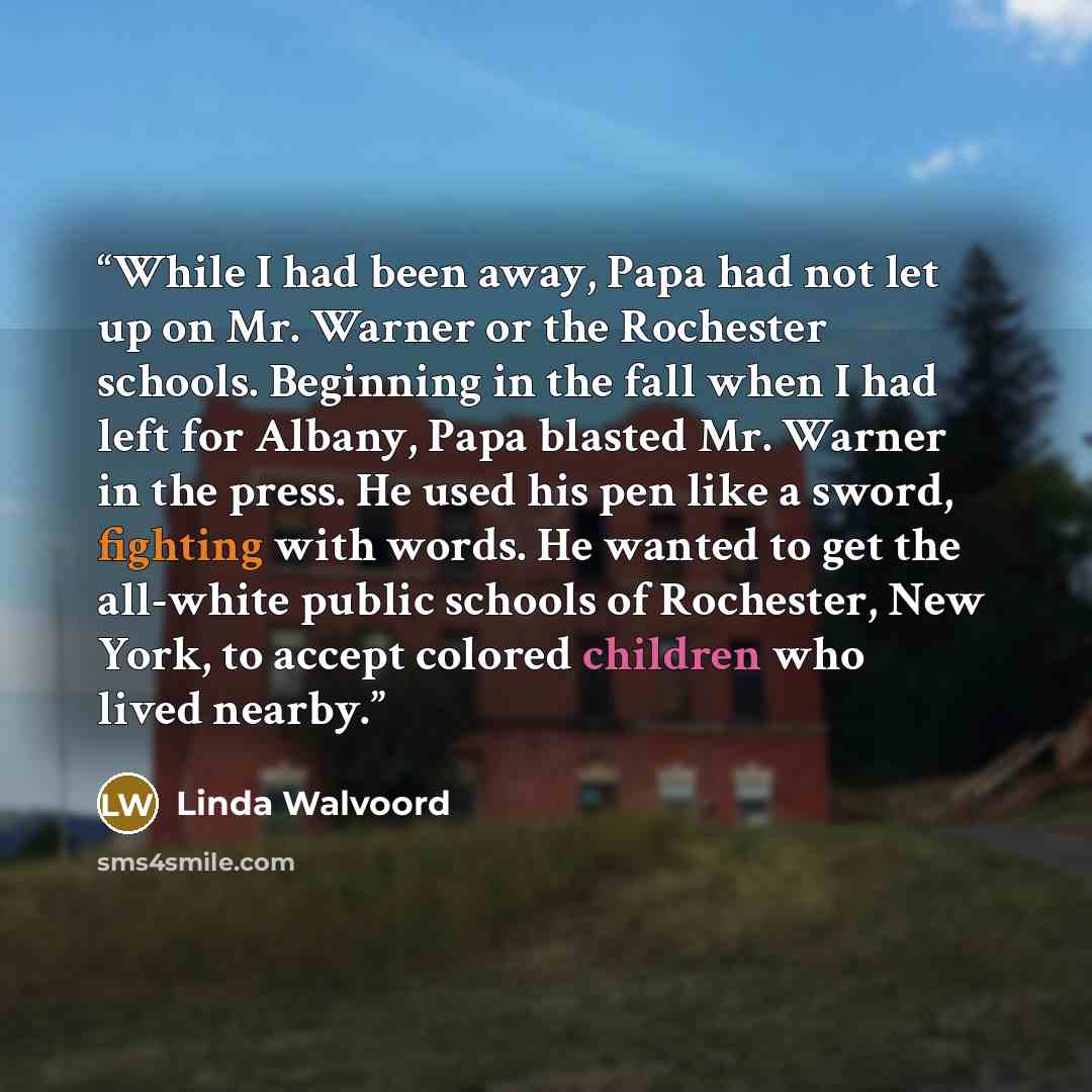 “While I had been away, Papa had not let up on Mr. Warner or the Rochester schools. Beginning in the fall when I had left for Albany, Papa blasted Mr. Warner in the press. He used his pen like a sword, fighting with words. He wanted to get the all-white public schools of Rochester, New York, to…” quote by Linda Walvoord
