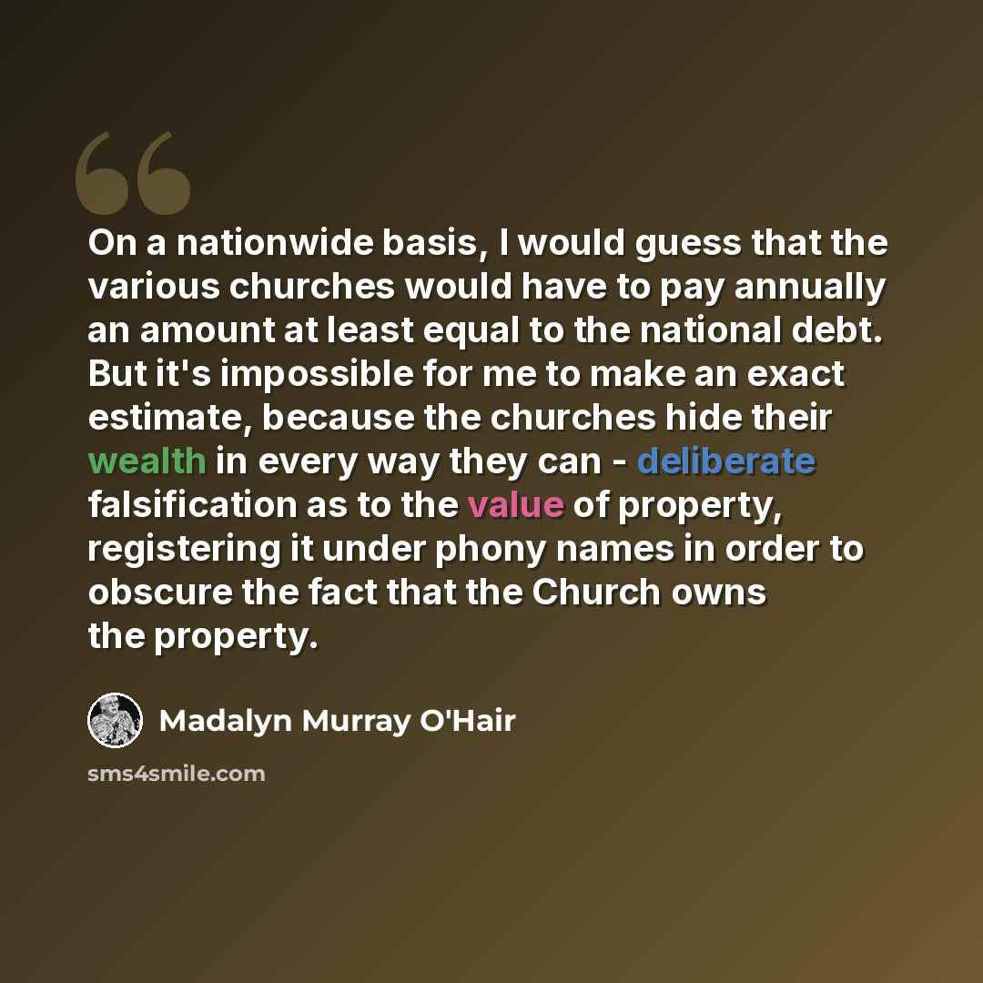 “On a nationwide basis, I would guess that the various churches would have to pay annually an amount at least equal to the national debt. But it's impossible for me to make an exact estimate, because the churches hide their wealth in every way they can - deliberate falsification as to the value of…” quote by Madalyn Murray O'Hair