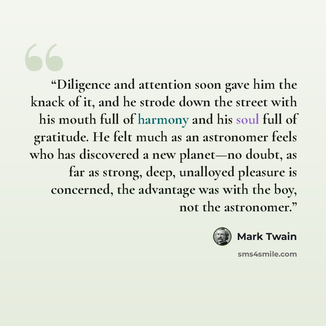 “Diligence and attention soon gave him the knack of it, and he strode down the street with his mouth full of harmony and his soul full of gratitude. He felt much as an astronomer feels who has discovered a new planet—no doubt, as far as strong, deep, unalloyed pleasure is concerned, the advantage…” quote by Mark Twain
