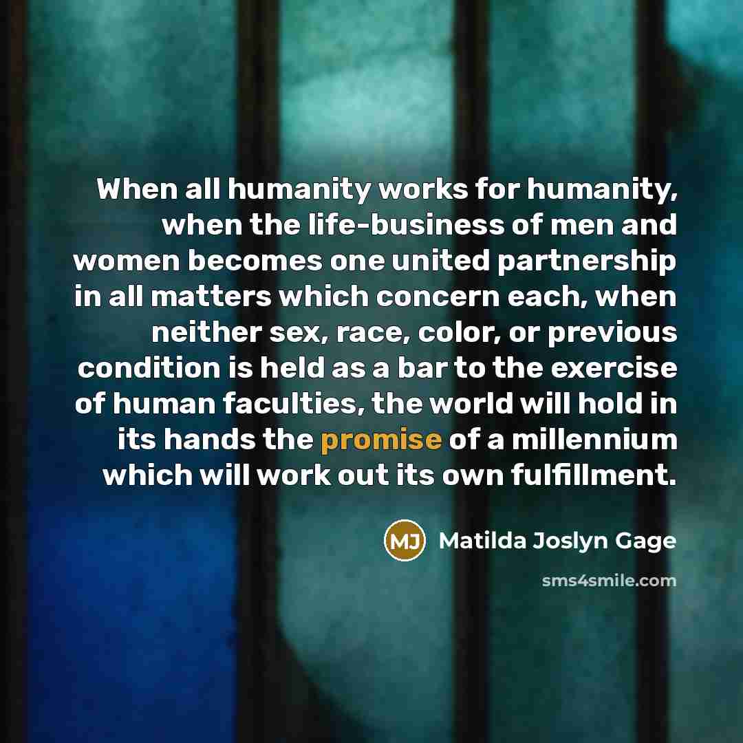 “When all humanity works for humanity, when the life-business of men and women becomes one united partnership in all matters which concern each, when neither sex, race, color, or previous condition is held as a bar to the exercise of human faculties, the world will hold in its hands the promise of…” quote by Matilda Joslyn Gage