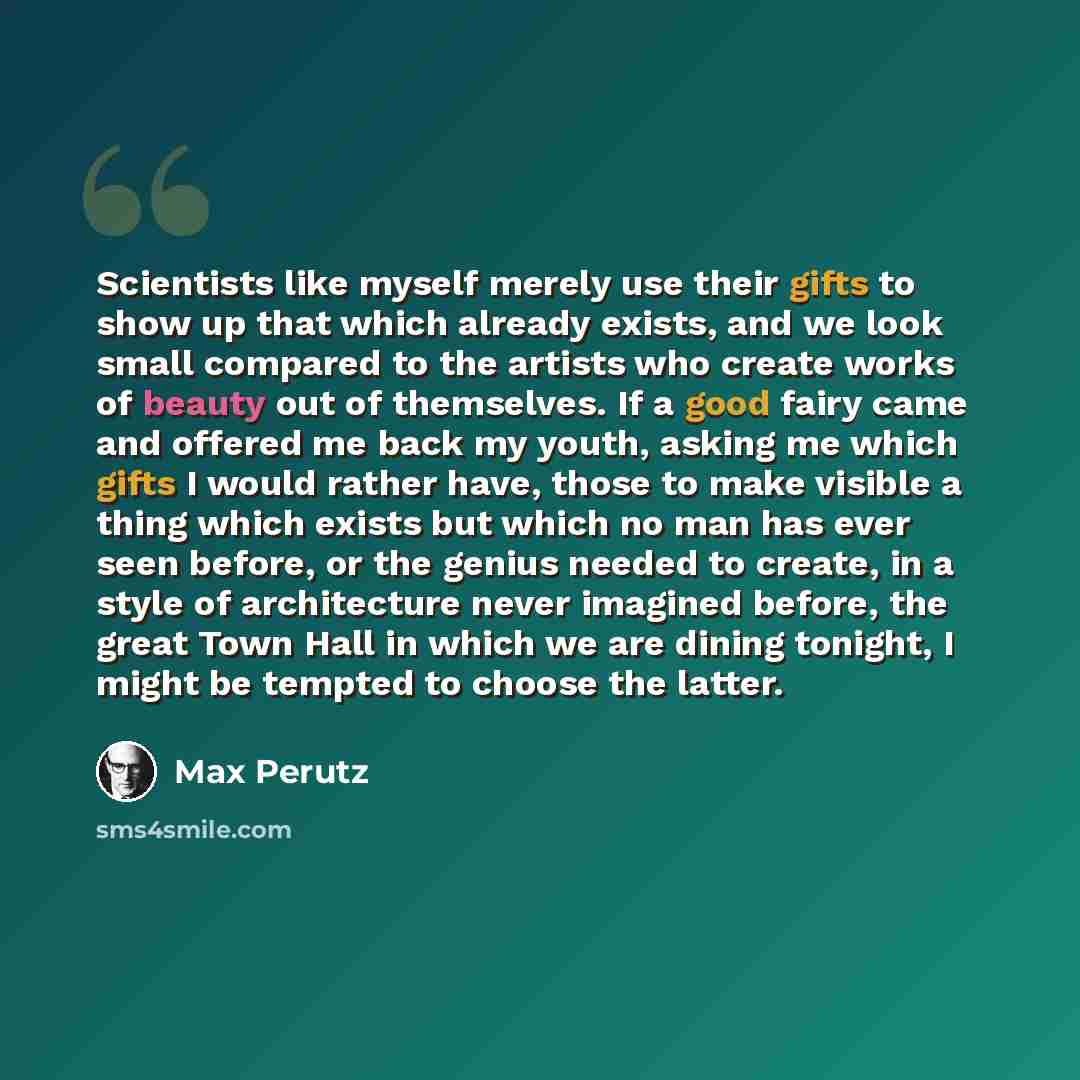 “Scientists like myself merely use their gifts to show up that which already exists, and we look small compared to the artists who create works of beauty out of themselves. If a good fairy came and offered me back my youth, asking me which gifts I would rather have, those to make visible a thing…” quote by Max Perutz