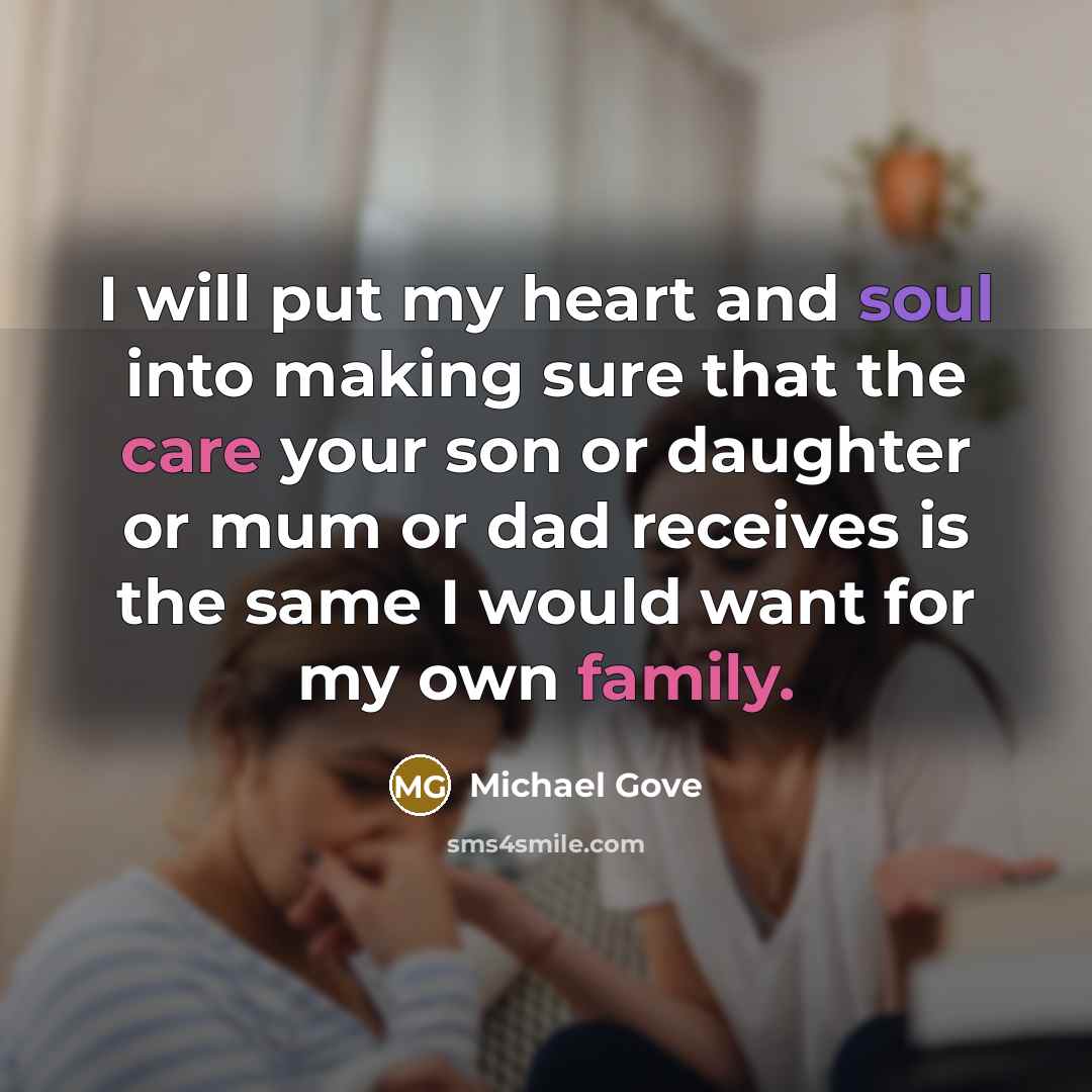 “I will put my heart and soul into making sure that the care your son or daughter or mum or dad receives is the same I would want for my own family.” quote by Michael Gove