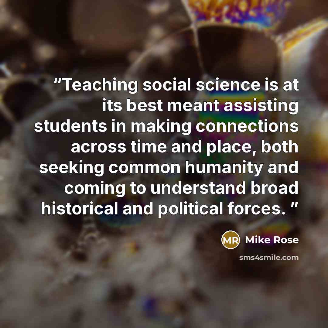 “Teaching social science is at its best meant assisting students in making connections across time and place, both seeking common humanity and coming to understand broad historical and political forces.” quote by Mike Rose