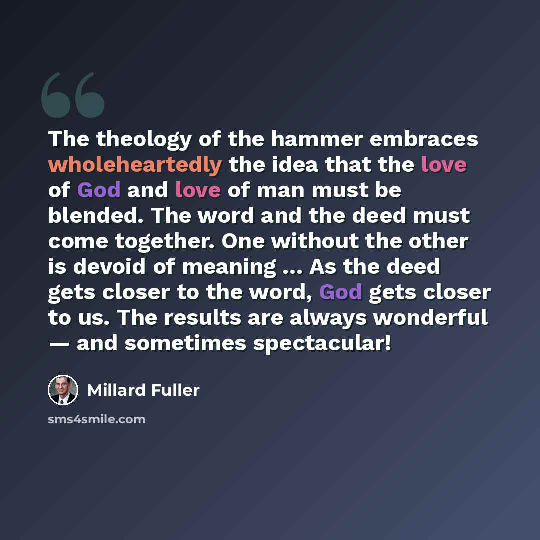 “The theology of the hammer embraces wholeheartedly the idea that the love of God and love of man must be blended. The word and the deed must come together. One without the other is devoid of meaning … As the deed gets closer to the word, God gets closer to us. The results are always wonderful…” quote by Millard Fuller