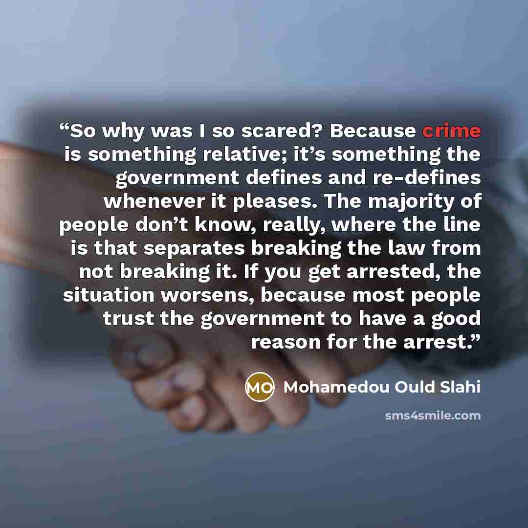 “So why was I so scared? Because crime is something relative; it’s something the government defines and re-defines whenever it pleases. The majority of people don’t know, really, where the line is that separates breaking the law from not breaking it. If you get arrested, the situation worsens…” quote by Mohamedou Ould Slahi