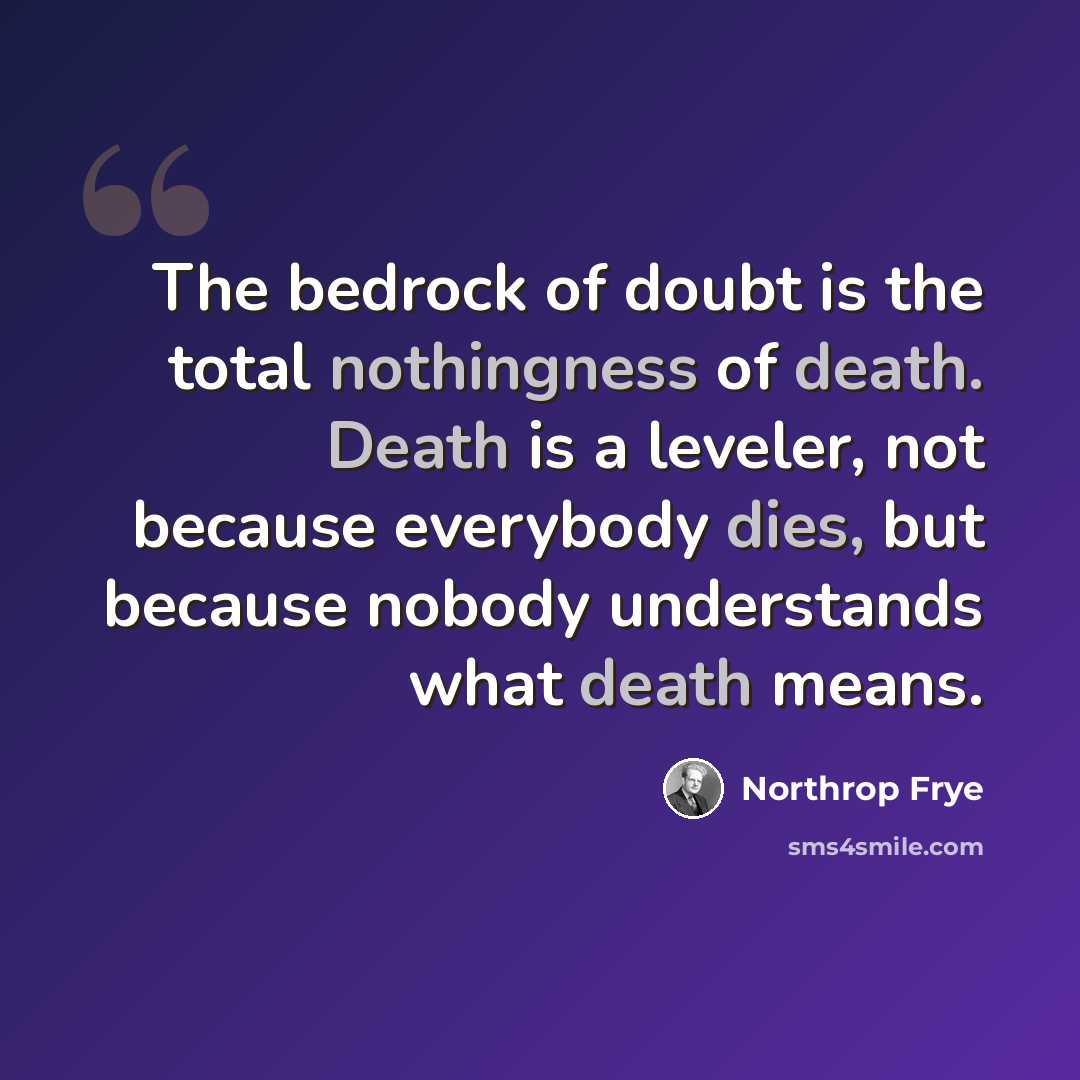 “The bedrock of doubt is the total nothingness of death. Death is a leveler, not because everybody dies, but because nobody understands what death means.” quote by Northrop Frye