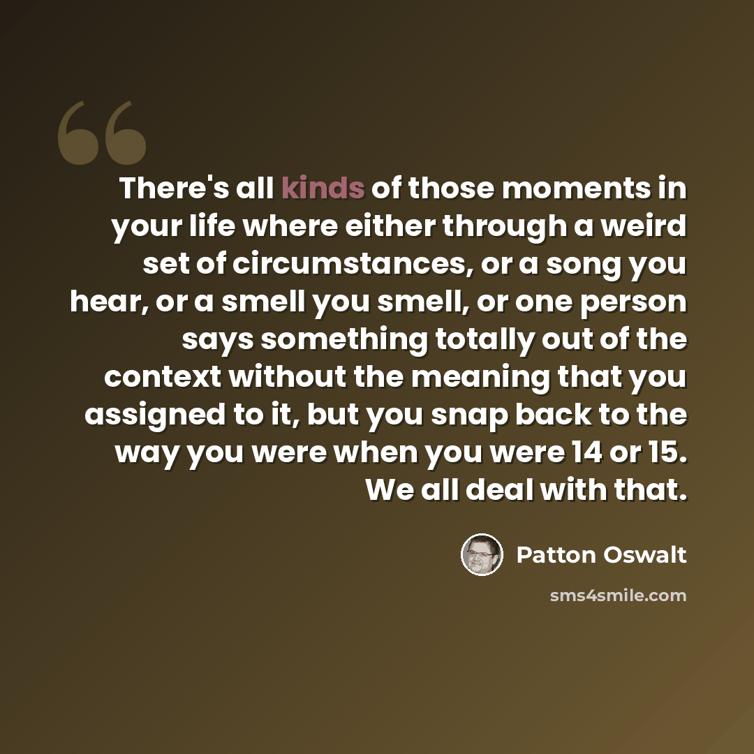 “There's all kinds of those moments in your life where either through a weird set of circumstances, or a song you hear, or a smell you smell, or one person says something totally out of the context without the meaning that you assigned to it, but you snap back to the way you were when you were 14…” quote by Patton Oswalt