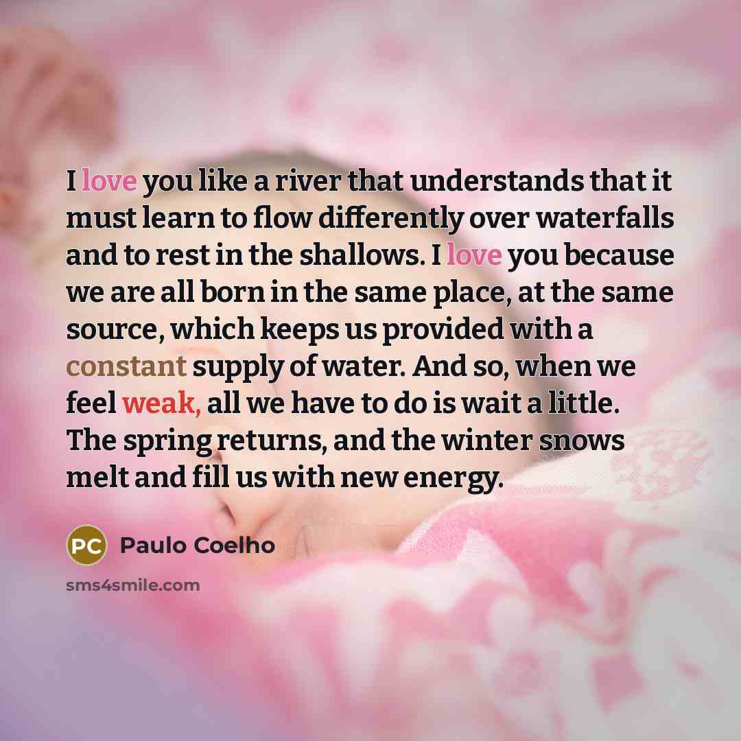 “I love you like a river that understands that it must learn to flow differently over waterfalls and to rest in the shallows. I love you because we are all born in the same place, at the same source, which keeps us provided with a constant supply of water. And so, when we feel weak, all we have to…” quote by Paulo Coelho