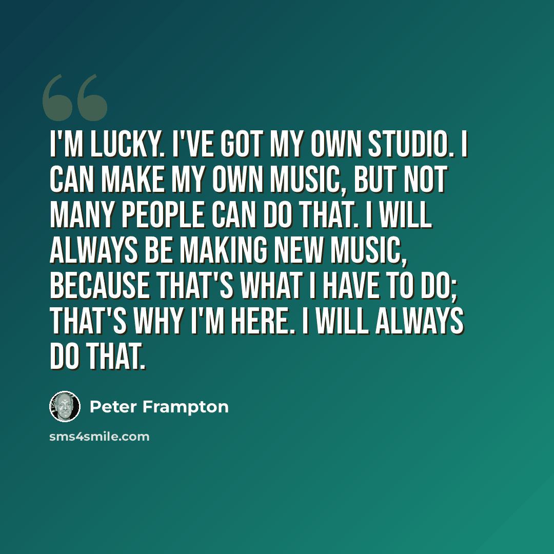 “I'm lucky. I've got my own studio. I can make my own music, but not many people can do that. I will always be making new music, because that's what I have to do; that's why I'm here. I will always do that.” quote by Peter Frampton