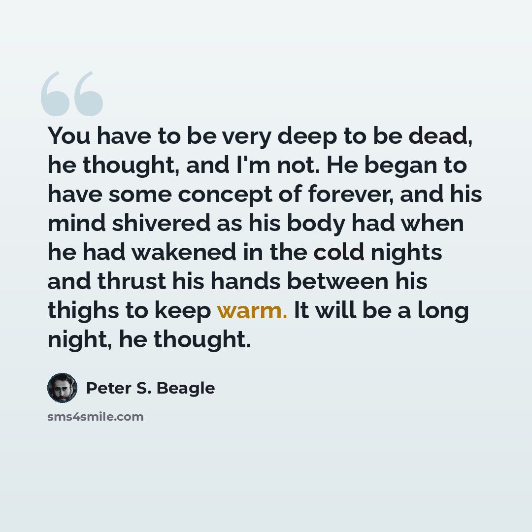“You have to be very deep to be dead, he thought, and I'm not. He began to have some concept of forever, and his mind shivered as his body had when he had wakened in the cold nights and thrust his hands between his thighs to keep warm. It will be a long night, he thought.” quote by Peter S. Beagle