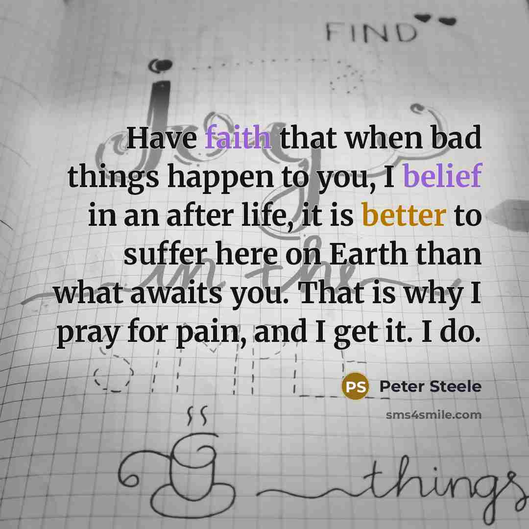 “Have faith that when bad things happen to you, I belief in an after life, it is better to suffer here on Earth than what awaits you. That is why I pray for pain, and I get it. I do.” quote by Peter Steele