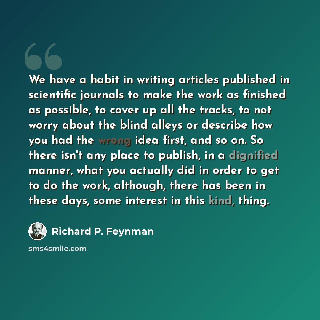 “We have a habit in writing articles published in scientific journals to make the work as finished as possible, to cover up all the tracks, to not worry about the blind alleys or describe how you had the wrong idea first, and so on. So there isn't any place to publish, in a dignified manner, what…” quote by Richard P. Feynman