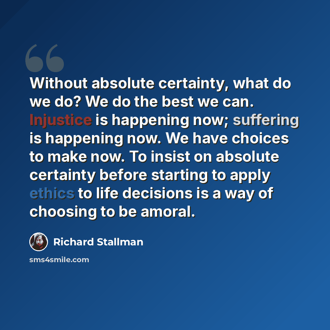 “Without absolute certainty, what do we do? We do the best we can. Injustice is happening now; suffering is happening now. We have choices to make now. To insist on absolute certainty before starting to apply ethics to life decisions is a way of choosing to be amoral.” quote by Richard Stallman