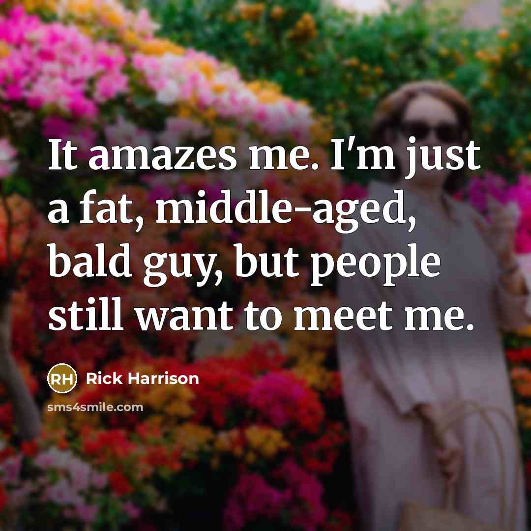 “It amazes me. I'm just a fat, middle-aged, bald guy, but people still want to meet me.” quote by Rick Harrison
